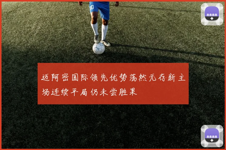 迈阿密国际领先优势荡然无存新主场连续平局仍未尝胜果