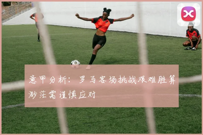 意甲分析：罗马客场挑战艰难胜算渺茫需谨慎应对