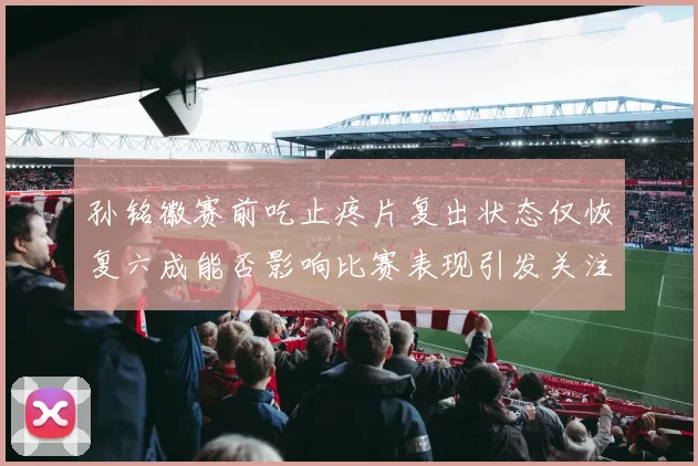 孙铭徽赛前吃止疼片复出状态仅恢复六成能否影响比赛表现引发关注
