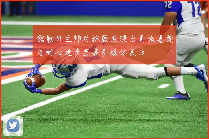 俄勒冈主帅对林葳表现出真诚喜爱与耐心进步显著引媒体关注