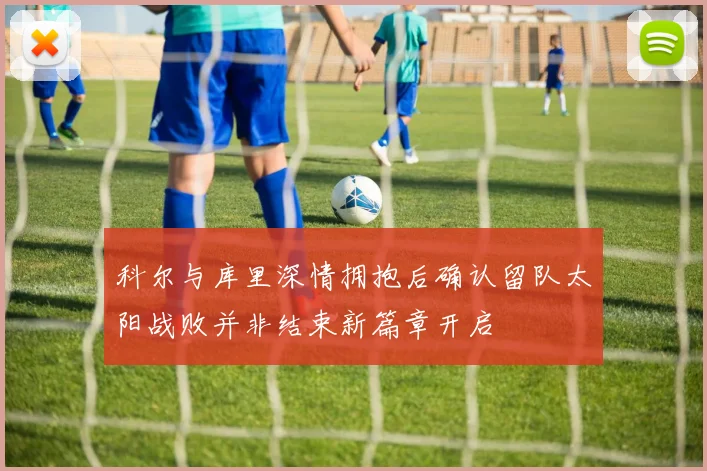 科尔与库里深情拥抱后确认留队太阳战败并非结束新篇章开启