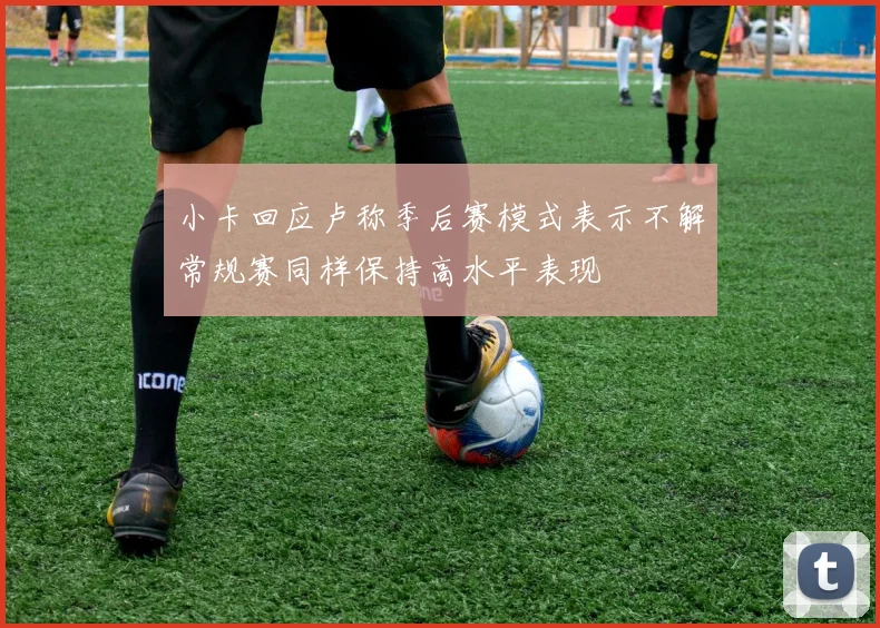 小卡回应卢称季后赛模式表示不解常规赛同样保持高水平表现