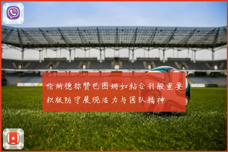 伦纳德称赞巴图姆如粘合剂般重要积极防守展现活力与团队精神