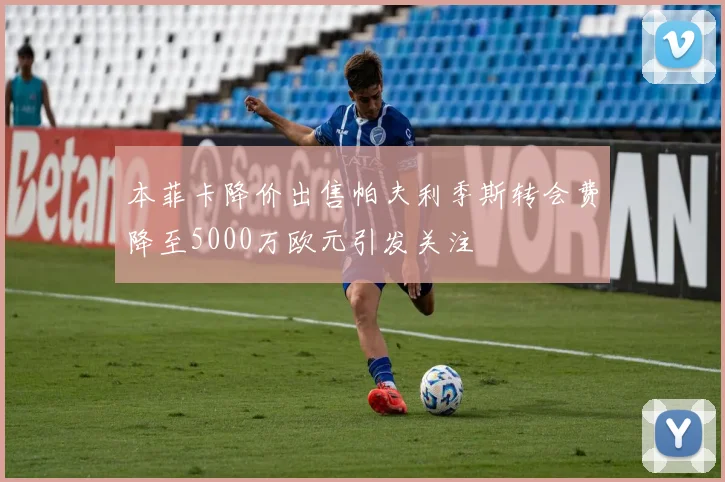 本菲卡降价出售帕夫利季斯转会费降至5000万欧元引发关注