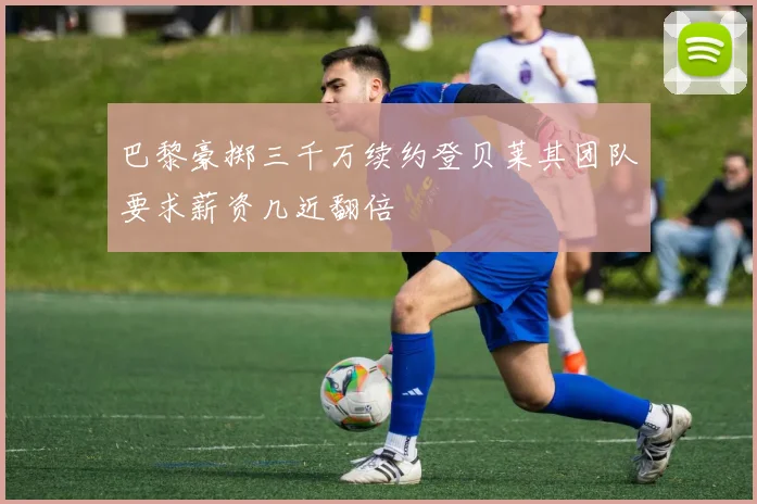 巴黎豪掷三千万续约登贝莱其团队要求薪资几近翻倍