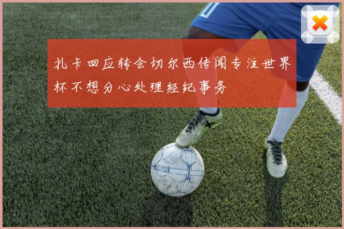 扎卡回应转会切尔西传闻专注世界杯不想分心处理经纪事务