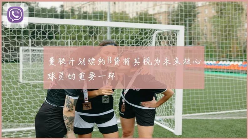 曼联计划续约B费将其视为未来核心球员的重要一环