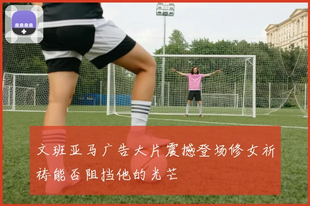 文班亚马广告大片震撼登场修女祈祷能否阻挡他的光芒