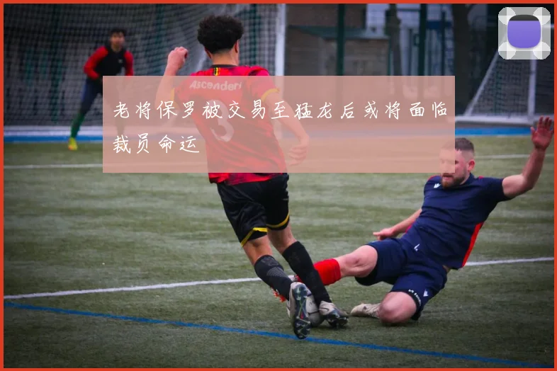 老将保罗被交易至猛龙后或将面临裁员命运