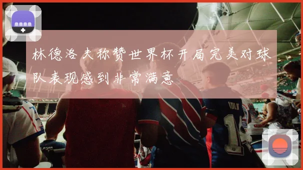 林德洛夫称赞世界杯开局完美对球队表现感到非常满意