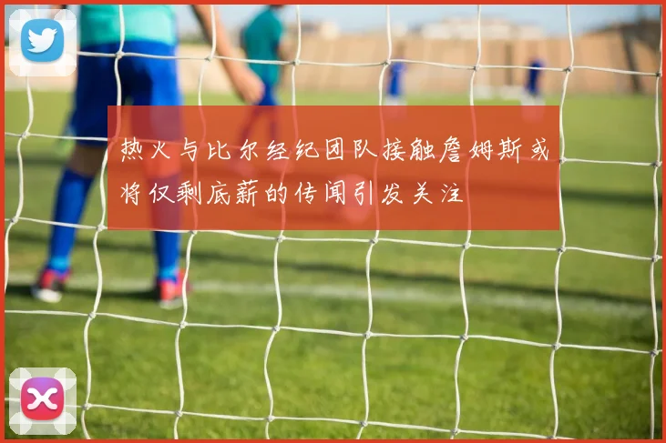 热火与比尔经纪团队接触詹姆斯或将仅剩底薪的传闻引发关注
