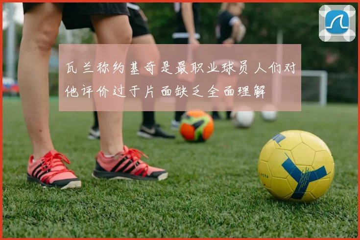 瓦兰称约基奇是最职业球员人们对他评价过于片面缺乏全面理解
